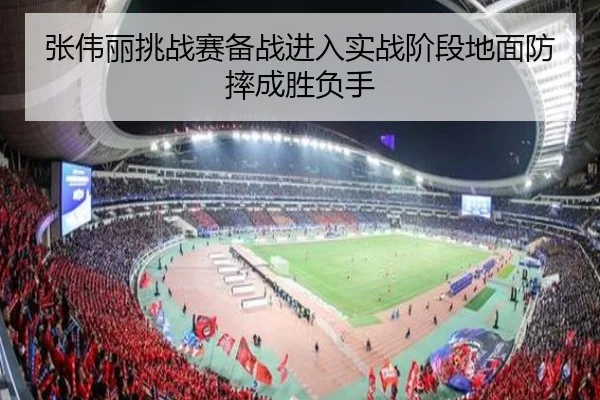 张伟丽挑战赛备战进入实战阶段地面防摔成胜负手